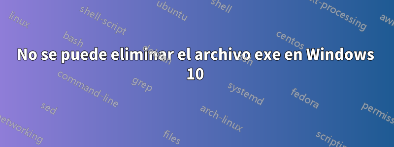 No se puede eliminar el archivo exe en Windows 10