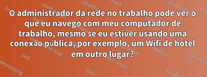 O administrador da rede no trabalho pode ver o que eu navego com meu computador de trabalho, mesmo se eu estiver usando uma conexão pública, por exemplo, um Wifi de hotel em outro lugar?