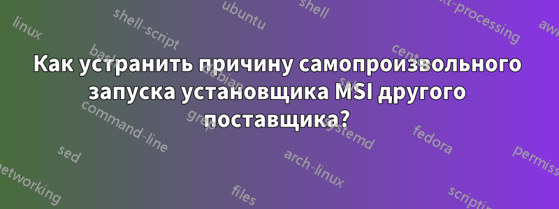 Как устранить причину самопроизвольного запуска установщика MSI другого поставщика?