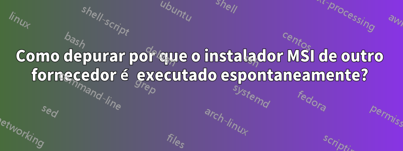 Como depurar por que o instalador MSI de outro fornecedor é executado espontaneamente?