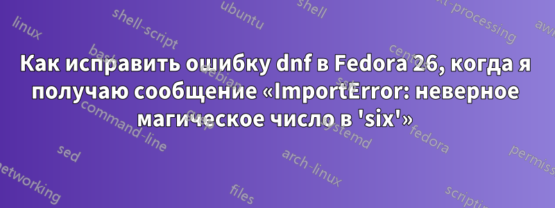 Как исправить ошибку dnf в Fedora 26, когда я получаю сообщение «ImportError: неверное магическое число в 'six'»