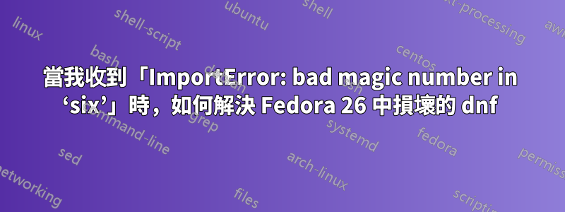 當我收到「ImportError: bad magic number in ‘six’」時，如何解決 Fedora 26 中損壞的 dnf