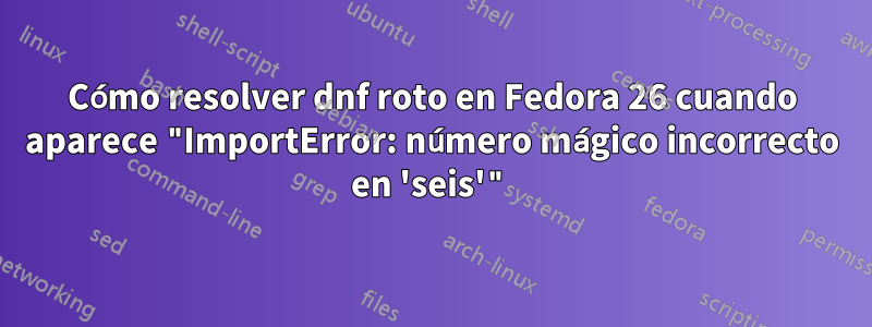 Cómo resolver dnf roto en Fedora 26 cuando aparece "ImportError: número mágico incorrecto en 'seis'"