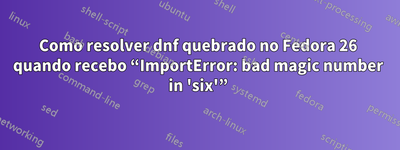 Como resolver dnf quebrado no Fedora 26 quando recebo “ImportError: bad magic number in 'six'”