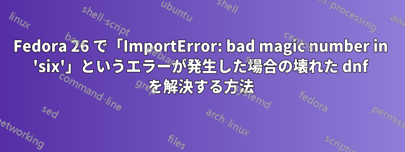 Fedora 26 で「ImportError: bad magic number in 'six'」というエラーが発生した場合の壊れた dnf を解決する方法