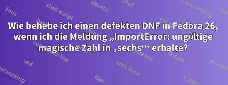 Wie behebe ich einen defekten DNF in Fedora 26, wenn ich die Meldung „ImportError: ungültige magische Zahl in ‚sechs‘“ erhalte?