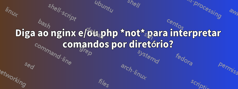 Diga ao nginx e/ou php *not* para interpretar comandos por diretório?