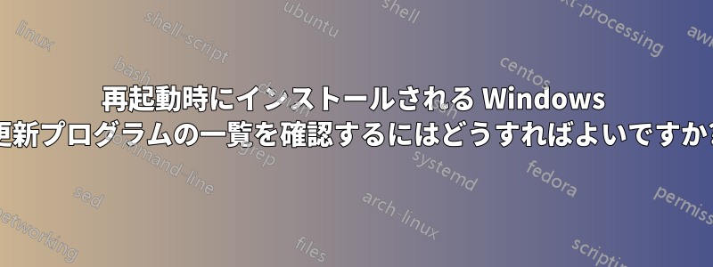 再起動時にインストールされる Windows 更新プログラムの一覧を確認するにはどうすればよいですか?