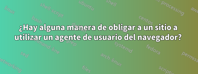 ¿Hay alguna manera de obligar a un sitio a utilizar un agente de usuario del navegador?