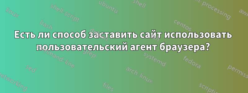 Есть ли способ заставить сайт использовать пользовательский агент браузера?