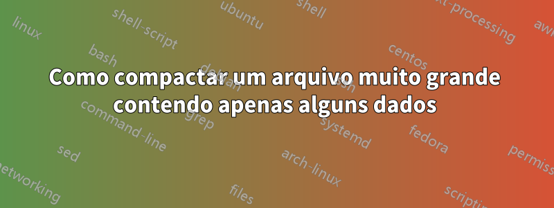 Como compactar um arquivo muito grande contendo apenas alguns dados