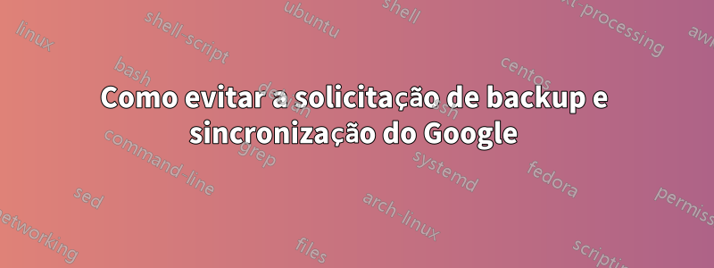 Como evitar a solicitação de backup e sincronização do Google