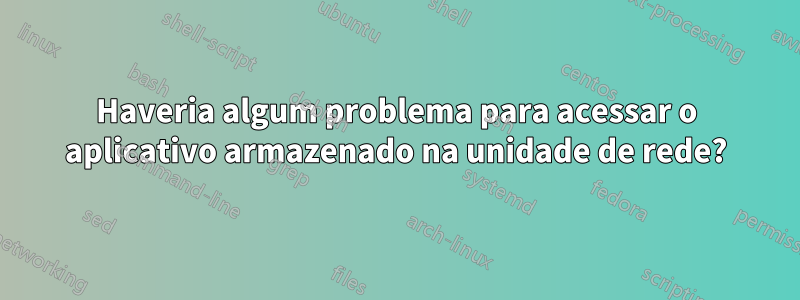 Haveria algum problema para acessar o aplicativo armazenado na unidade de rede?