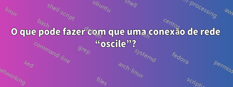 O que pode fazer com que uma conexão de rede “oscile”?