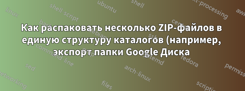 Как распаковать несколько ZIP-файлов в единую структуру каталогов (например, экспорт папки Google Диска)