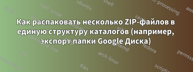 Как распаковать несколько ZIP-файлов в единую структуру каталогов (например, экспорт папки Google Диска)