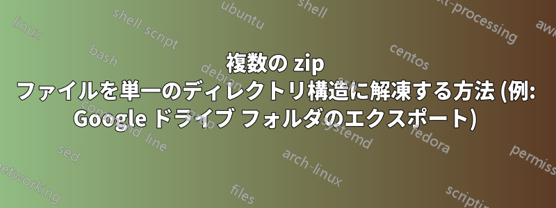 複数の zip ファイルを単一のディレクトリ構造に解凍する方法 (例: Google ドライブ フォルダのエクスポート)