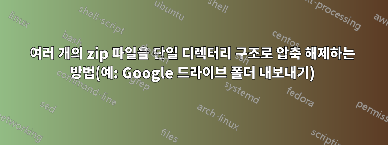 여러 개의 zip 파일을 단일 디렉터리 구조로 압축 해제하는 방법(예: Google 드라이브 폴더 내보내기)