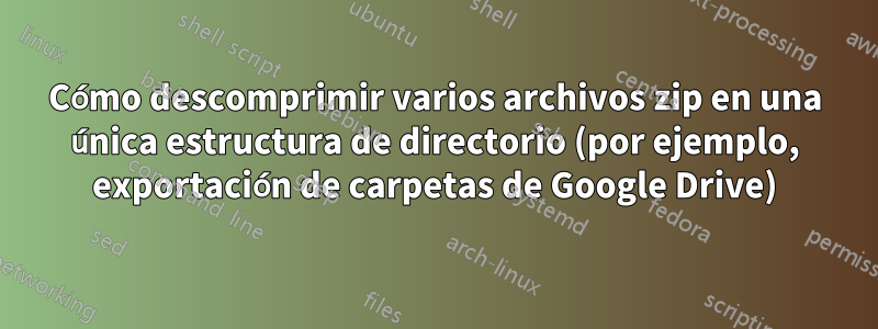 Cómo descomprimir varios archivos zip en una única estructura de directorio (por ejemplo, exportación de carpetas de Google Drive)