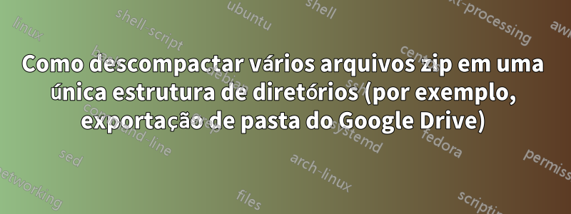 Como descompactar vários arquivos zip em uma única estrutura de diretórios (por exemplo, exportação de pasta do Google Drive)