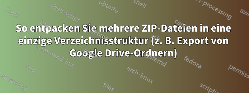 So entpacken Sie mehrere ZIP-Dateien in eine einzige Verzeichnisstruktur (z. B. Export von Google Drive-Ordnern)