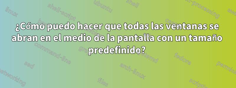 ¿Cómo puedo hacer que todas las ventanas se abran en el medio de la pantalla con un tamaño predefinido?