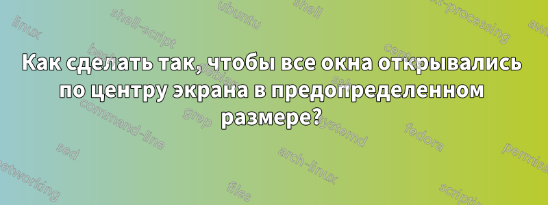 Как сделать так, чтобы все окна открывались по центру экрана в предопределенном размере?