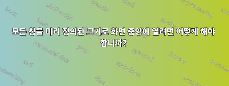 모든 창을 미리 정의된 크기로 화면 중앙에 열려면 어떻게 해야 합니까?