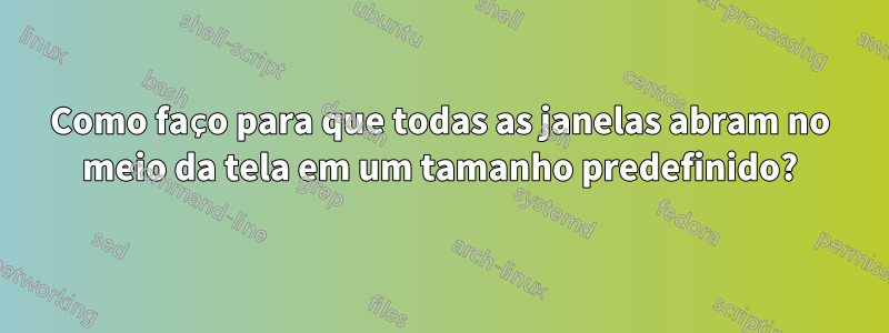 Como faço para que todas as janelas abram no meio da tela em um tamanho predefinido?