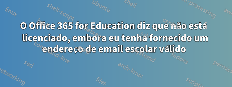 O Office 365 for Education diz que não está licenciado, embora eu tenha fornecido um endereço de email escolar válido 