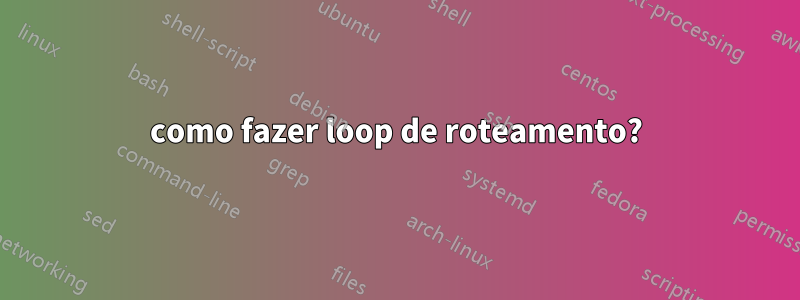 como fazer loop de roteamento?