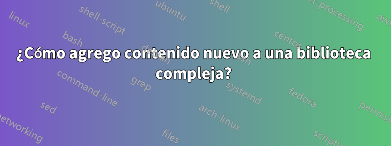 ¿Cómo agrego contenido nuevo a una biblioteca compleja?