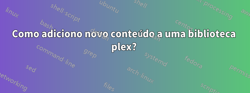 Como adiciono novo conteúdo a uma biblioteca plex?