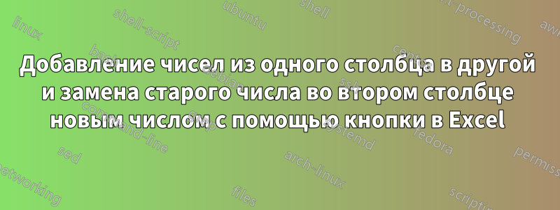 Добавление чисел из одного столбца в другой и замена старого числа во втором столбце новым числом с помощью кнопки в Excel