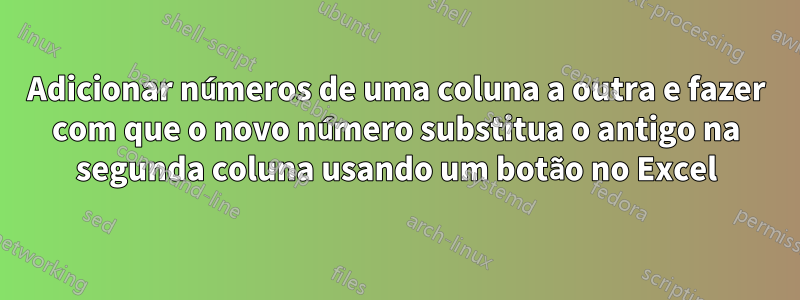 Adicionar números de uma coluna a outra e fazer com que o novo número substitua o antigo na segunda coluna usando um botão no Excel