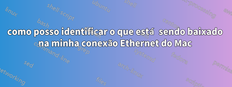 como posso identificar o que está sendo baixado na minha conexão Ethernet do Mac