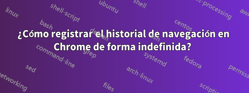 ¿Cómo registrar el historial de navegación en Chrome de forma indefinida? 