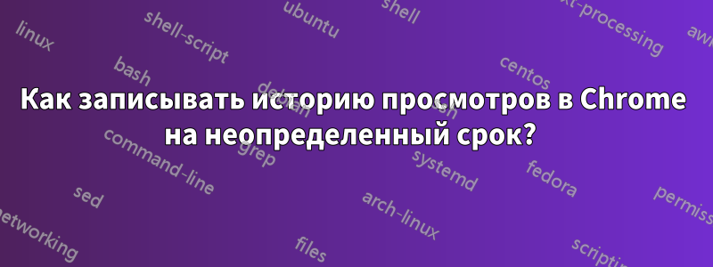 Как записывать историю просмотров в Chrome на неопределенный срок? 