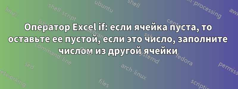 Оператор Excel if: если ячейка пуста, то оставьте ее пустой, если это число, заполните числом из другой ячейки