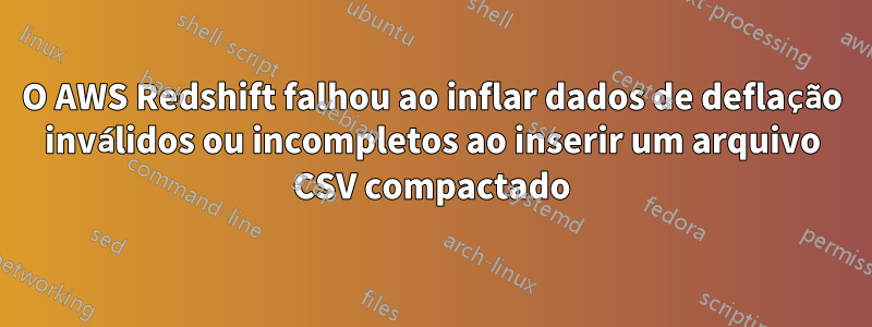 O AWS Redshift falhou ao inflar dados de deflação inválidos ou incompletos ao inserir um arquivo CSV compactado