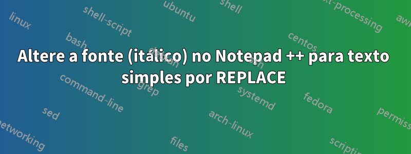 Altere a fonte (itálico) no Notepad ++ para texto simples por REPLACE