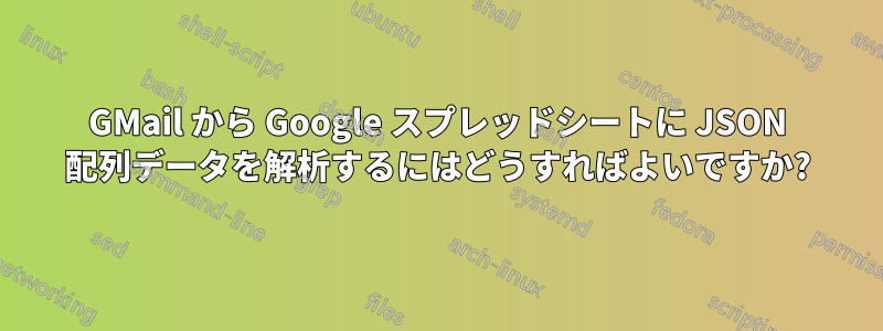 GMail から Google スプレッドシートに JSON 配列データを解析するにはどうすればよいですか?