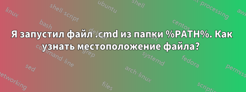 Я запустил файл .cmd из папки %PATH%. Как узнать местоположение файла? 