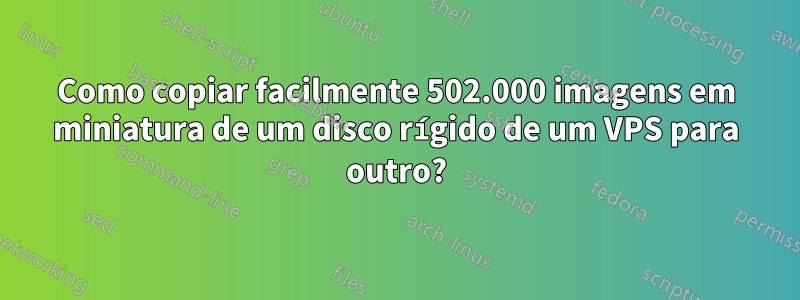 Como copiar facilmente 502.000 imagens em miniatura de um disco rígido de um VPS para outro?