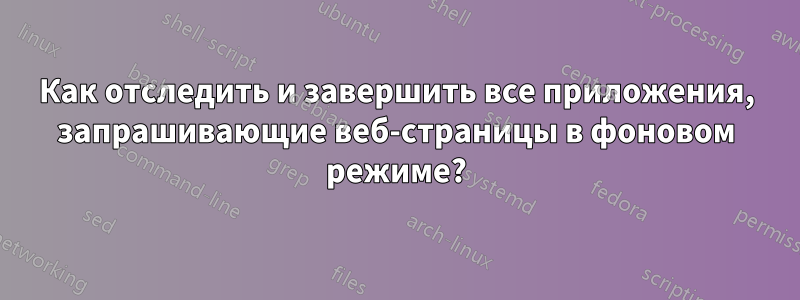 Как отследить и завершить все приложения, запрашивающие веб-страницы в фоновом режиме?