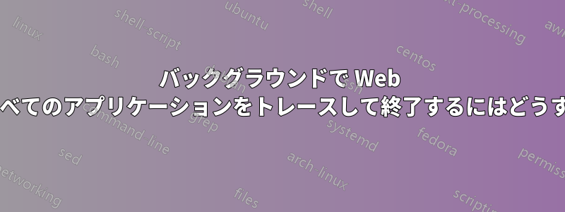 バックグラウンドで Web をクエリして、すべてのアプリケーションをトレースして終了するにはどうすればよいですか?