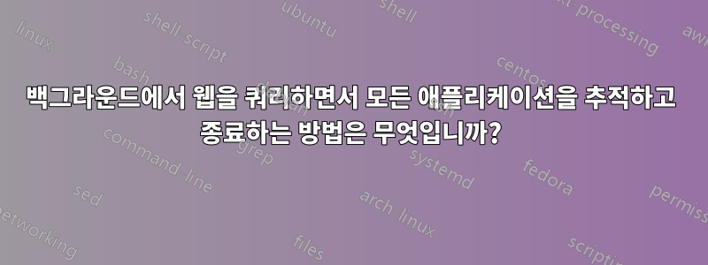 백그라운드에서 웹을 쿼리하면서 모든 애플리케이션을 추적하고 종료하는 방법은 무엇입니까?