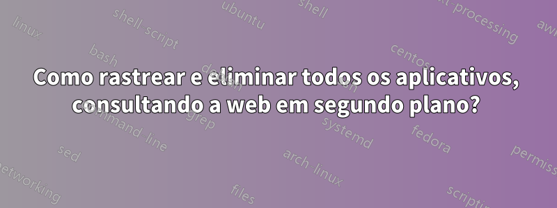 Como rastrear e eliminar todos os aplicativos, consultando a web em segundo plano?