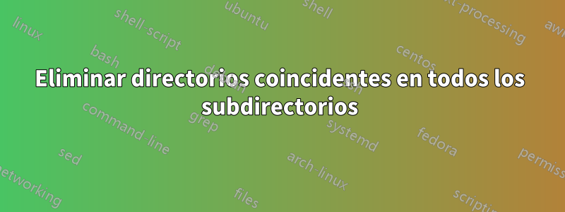 Eliminar directorios coincidentes en todos los subdirectorios