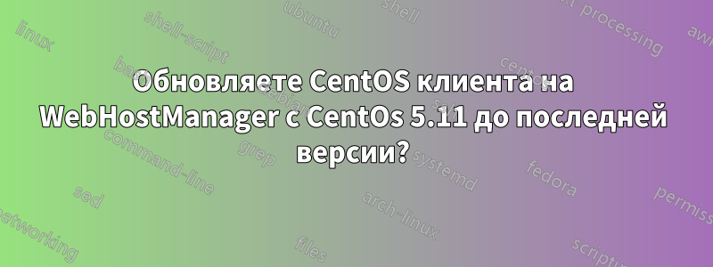 Обновляете CentOS клиента на WebHostManager с CentOs 5.11 до последней версии?